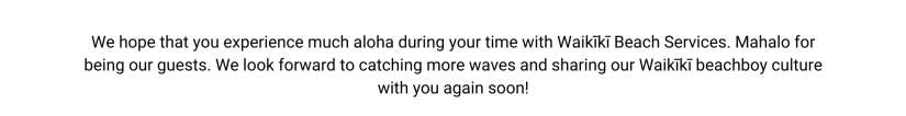 We hope that you experience much aloha during your time with Waikīkī Beach Services. Mahalo for being our guests. We look forward to catching more waves and sharing our Waikīkī beachboy culture with you again soon!
